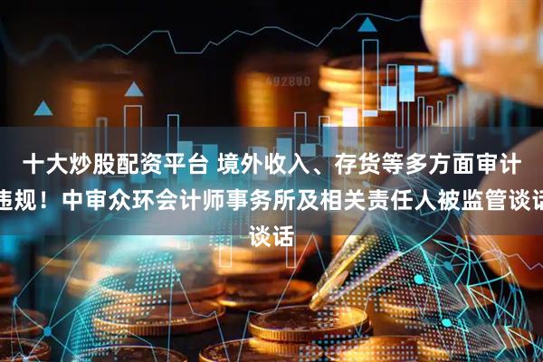 十大炒股配资平台 境外收入、存货等多方面审计违规！中审众环会计师事务所及相关责任人被监管谈话