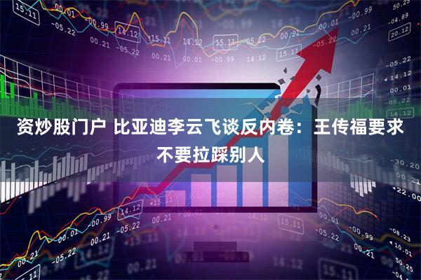 资炒股门户 比亚迪李云飞谈反内卷：王传福要求不要拉踩别人
