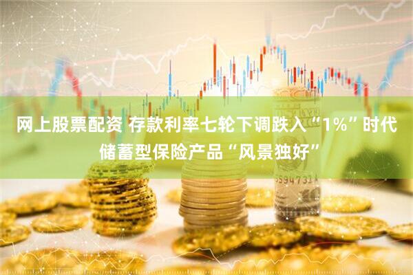 网上股票配资 存款利率七轮下调跌入“1%”时代 储蓄型保险产品“风景独好”
