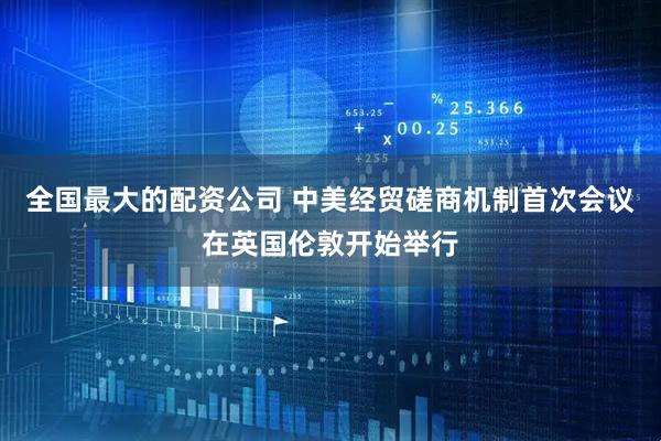 全国最大的配资公司 中美经贸磋商机制首次会议在英国伦敦开始举行