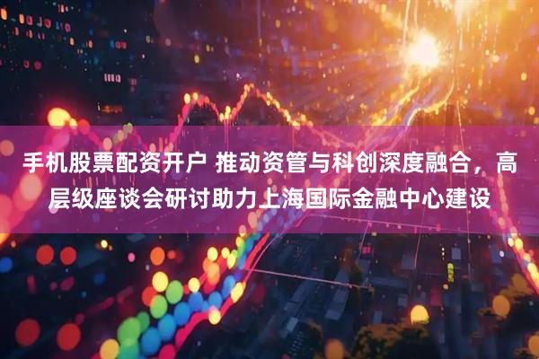 手机股票配资开户 推动资管与科创深度融合，高层级座谈会研讨助力上海国际金融中心建设