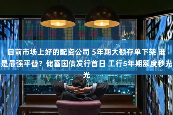目前市场上好的配资公司 5年期大额存单下架 谁是最强平替？储蓄国债发行首日 工行5年期额度秒光