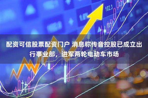 配资可信股票配资门户 消息称传音控股已成立出行事业部，进军两轮电动车市场