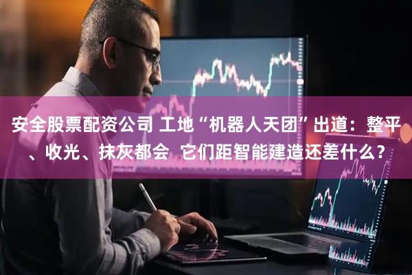 安全股票配资公司 工地“机器人天团”出道：整平、收光、抹灰都会  它们距智能建造还差什么？