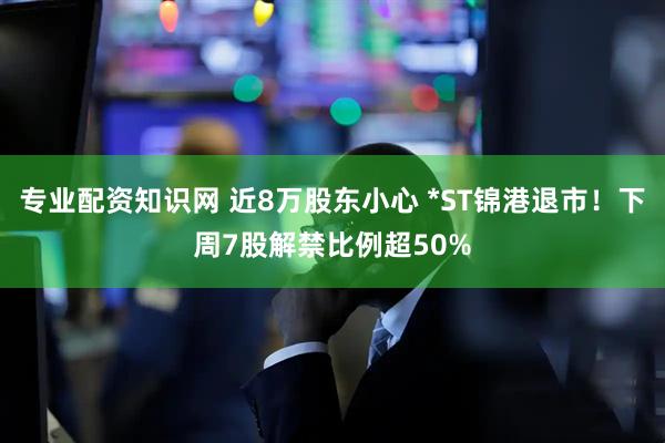 专业配资知识网 近8万股东小心 *ST锦港退市！下周7股解禁比例超50%