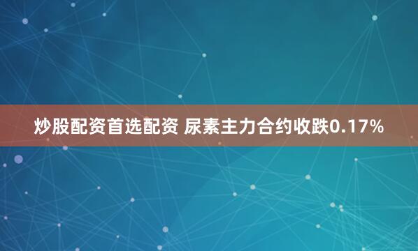 炒股配资首选配资 尿素主力合约收跌0.17%