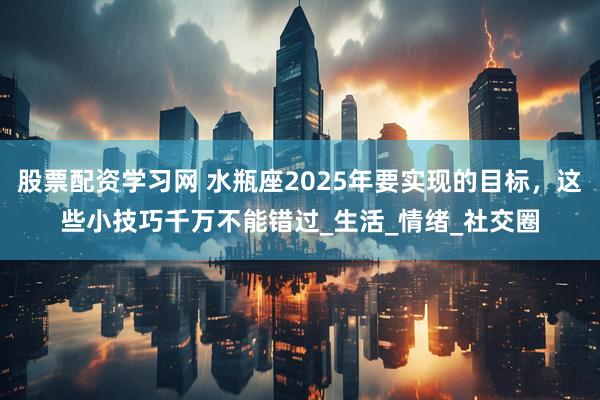 股票配资学习网 水瓶座2025年要实现的目标，这些小技巧千万不能错过_生活_情绪_社交圈