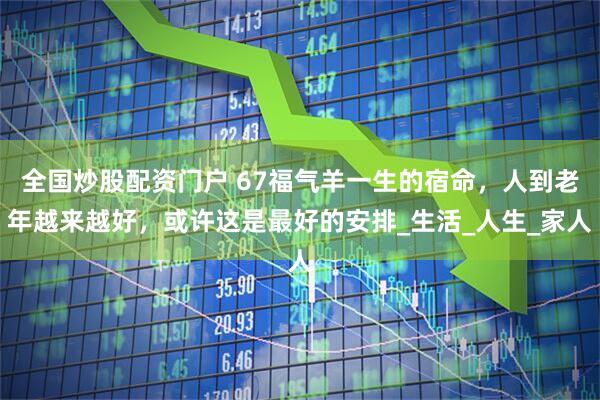 全国炒股配资门户 67福气羊一生的宿命，人到老年越来越好，或许这是最好的安排_生活_人生_家人