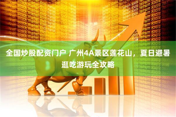 全国炒股配资门户 广州4A景区莲花山，夏日避暑逛吃游玩全攻略