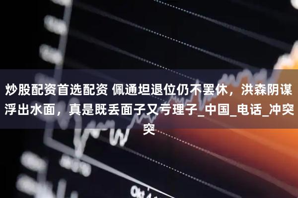 炒股配资首选配资 佩通坦退位仍不罢休，洪森阴谋浮出水面，真是既丢面子又亏理子_中国_电话_冲突