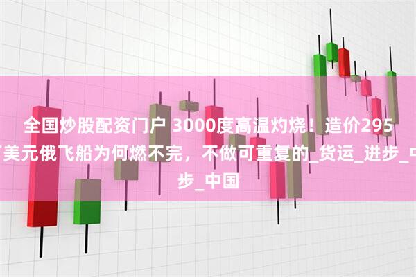 全国炒股配资门户 3000度高温灼烧！造价2950万美元俄飞船为何燃不完，不做可重复的_货运_进步_中国