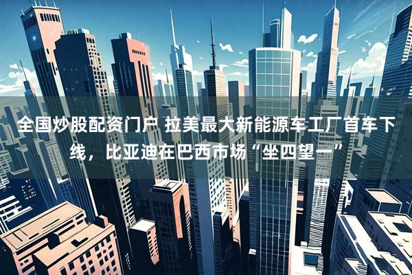 全国炒股配资门户 拉美最大新能源车工厂首车下线，比亚迪在巴西市场“坐四望一”