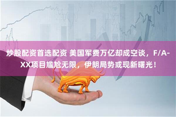 炒股配资首选配资 美国军费万亿却成空谈，F/A-XX项目尴尬无限，伊朗局势或现新曙光！