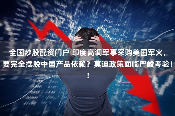 全国炒股配资门户 印度高调军事采购美国军火，要完全摆脱中国产品依赖？莫迪政策面临严峻考验！