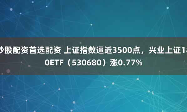 炒股配资首选配资 上证指数逼近3500点，兴业上证180ETF（530680）涨0.77%