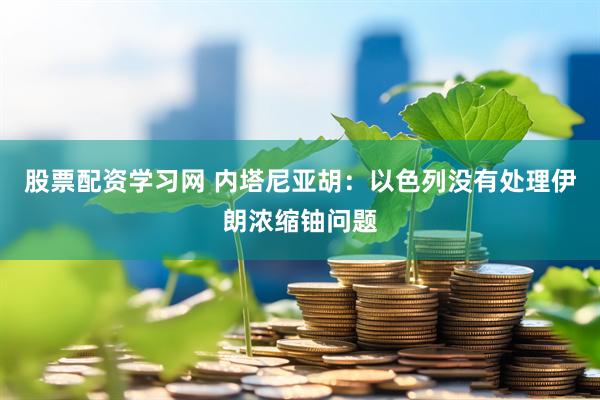 股票配资学习网 内塔尼亚胡：以色列没有处理伊朗浓缩铀问题