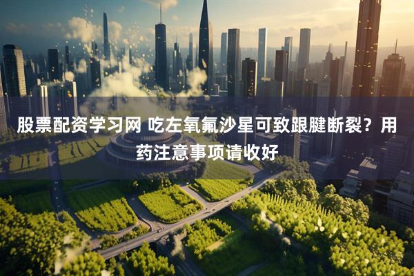 股票配资学习网 吃左氧氟沙星可致跟腱断裂？用药注意事项请收好
