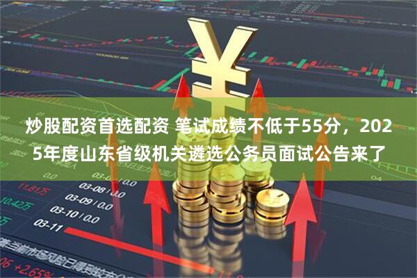 炒股配资首选配资 笔试成绩不低于55分，2025年度山东省级机关遴选公务员面试公告来了
