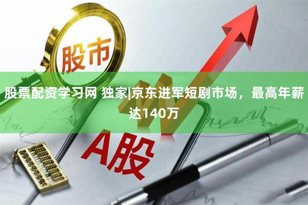 股票配资学习网 独家|京东进军短剧市场，最高年薪达140万
