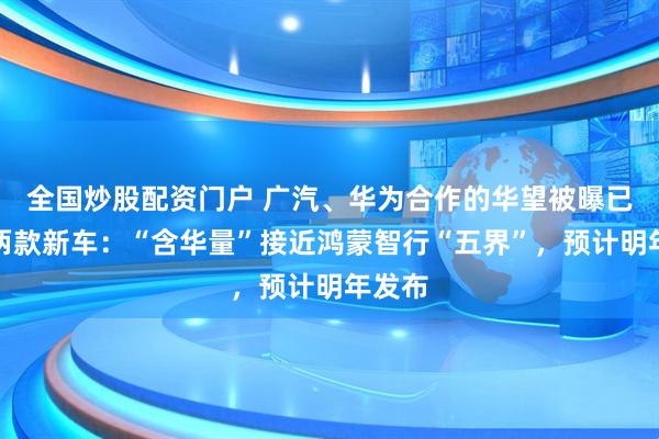 全国炒股配资门户 广汽、华为合作的华望被曝已规划两款新车：“含华量”接近鸿蒙智行“五界”，预计明年发布
