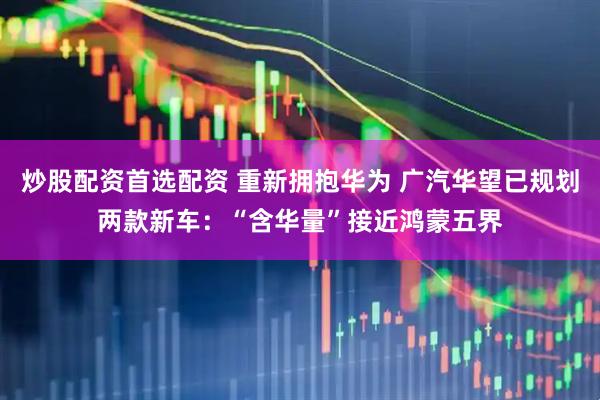 炒股配资首选配资 重新拥抱华为 广汽华望已规划两款新车：“含华量”接近鸿蒙五界