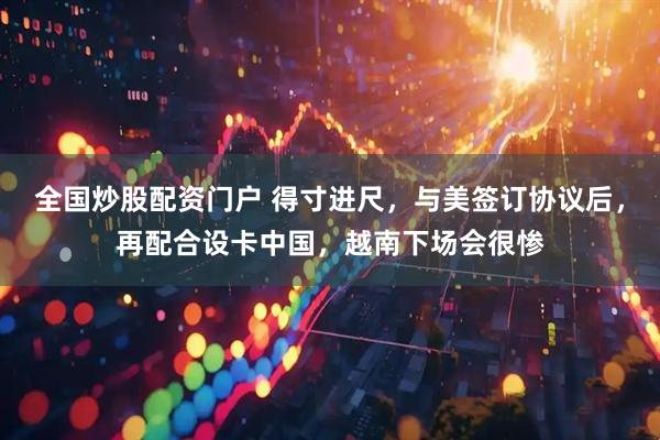 全国炒股配资门户 得寸进尺，与美签订协议后，再配合设卡中国，越南下场会很惨