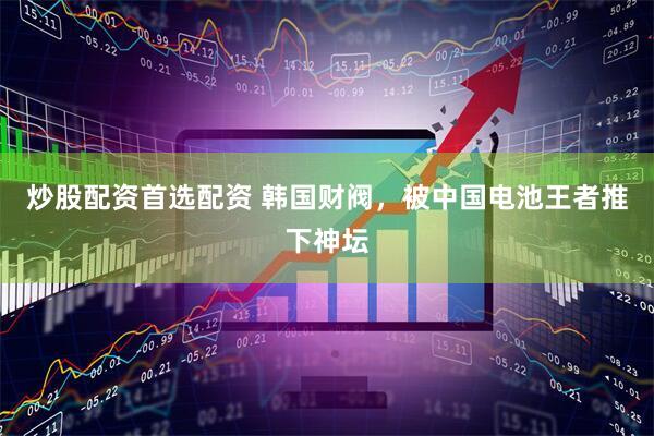 炒股配资首选配资 韩国财阀，被中国电池王者推下神坛