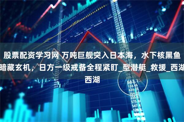 股票配资学习网 万吨巨舰突入日本海，水下核黑鱼暗藏玄机，日方一级戒备全程紧盯_型潜艇_救援_西湖