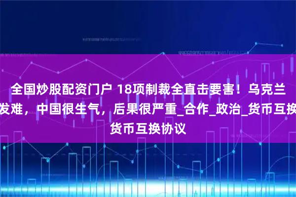 全国炒股配资门户 18项制裁全直击要害！乌克兰对华发难，中国很生气，后果很严重_合作_政治_货币互换协议