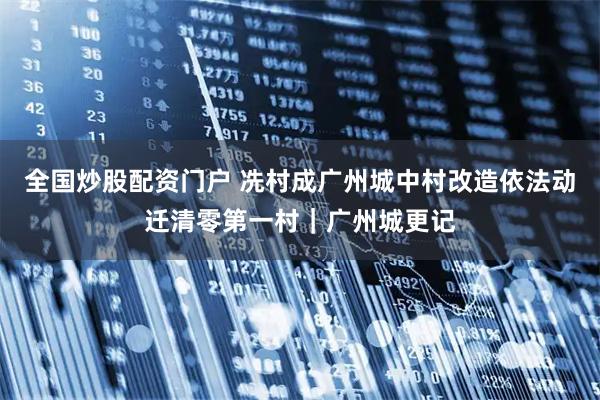 全国炒股配资门户 冼村成广州城中村改造依法动迁清零第一村｜广州城更记