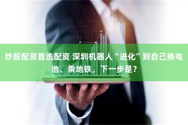 炒股配资首选配资 深圳机器人“进化”到自己换电池、乘地铁，下一步是？