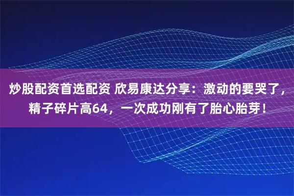 炒股配资首选配资 欣易康达分享：激动的要哭了，精子碎片高64，一次成功刚有了胎心胎芽！