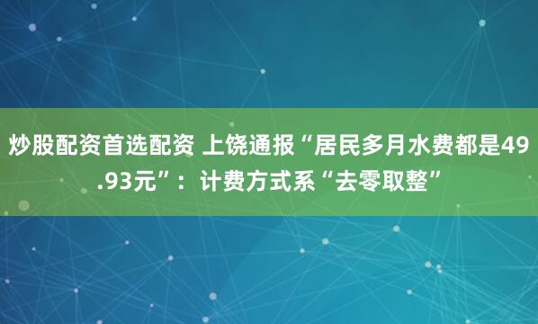 炒股配资首选配资 上饶通报“居民多月水费都是49.93元”：计费方式系“去零取整”