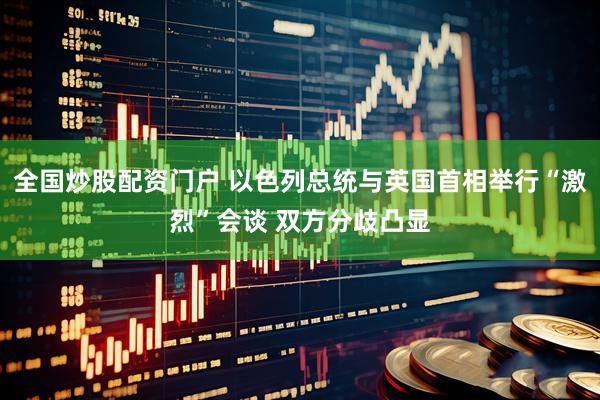 全国炒股配资门户 以色列总统与英国首相举行“激烈”会谈 双方分歧凸显