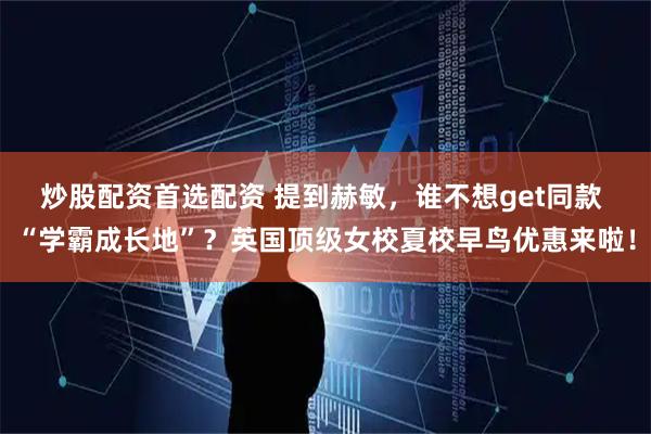 炒股配资首选配资 提到赫敏，谁不想get同款 “学霸成长地”？英国顶级女校夏校早鸟优惠来啦！