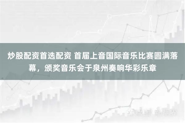 炒股配资首选配资 首届上音国际音乐比赛圆满落幕,颁奖音乐会于泉州奏响华彩乐章