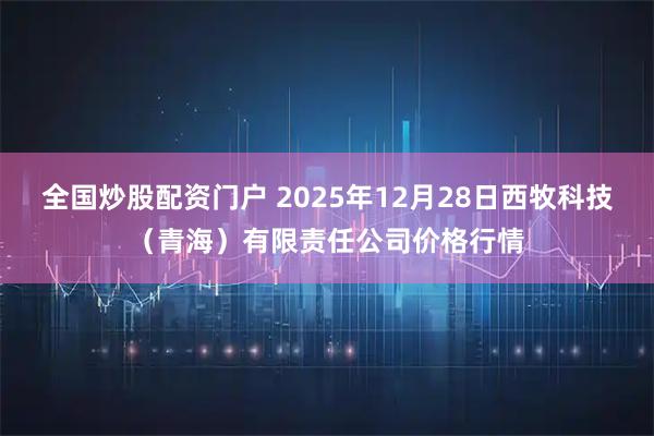 全国炒股配资门户 2025年12月28日西牧科技（青海）有限责任公司价格行情